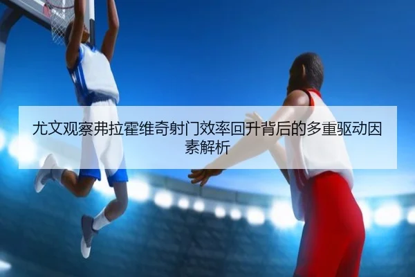 尤文观察弗拉霍维奇射门效率回升背后的多重驱动因素解析