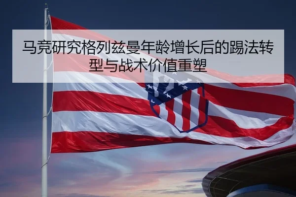马竞研究格列兹曼年龄增长后的踢法转型与战术价值重塑