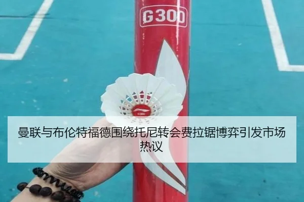 曼联与布伦特福德围绕托尼转会费拉锯博弈引发市场热议